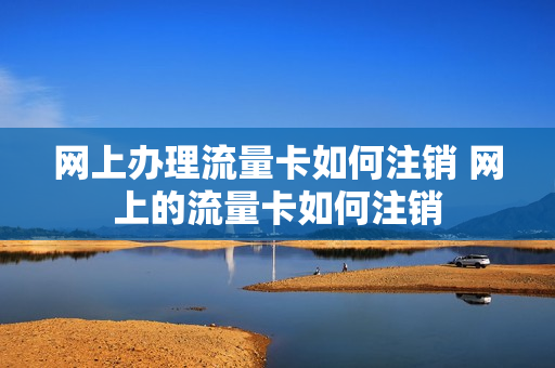 网上办理流量卡如何注销 网上的流量卡如何注销