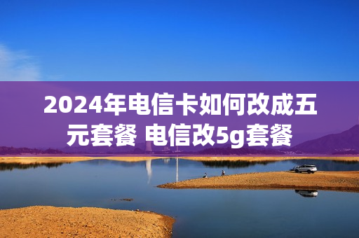 2024年电信卡如何改成五元套餐 电信改5g套餐