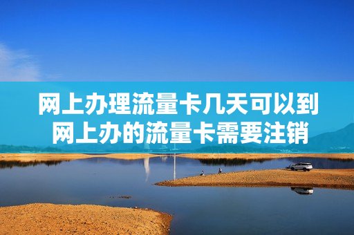 网上办理流量卡几天可以到 网上办的流量卡需要注销吗