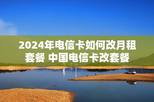 2024年电信卡如何改月租套餐 中国电信卡改套餐