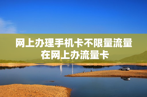 网上办理手机卡不限量流量 在网上办流量卡