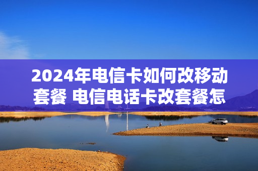 2024年电信卡如何改移动套餐 电信电话卡改套餐怎么办理