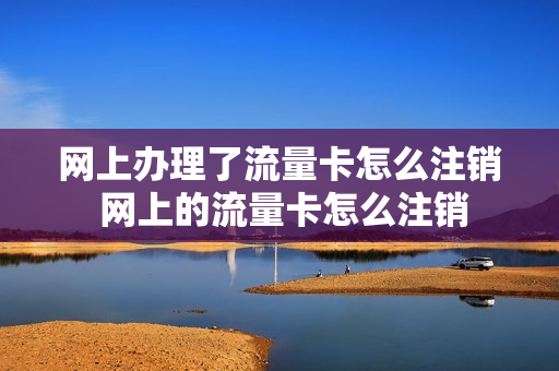 网上办理了流量卡怎么注销 网上的流量卡怎么注销