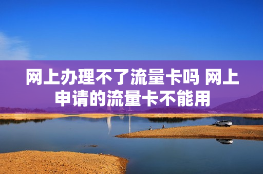 网上办理不了流量卡吗 网上申请的流量卡不能用