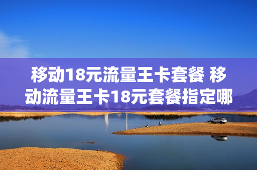 移动18元流量王卡套餐 移动流量王卡18元套餐指定哪些app