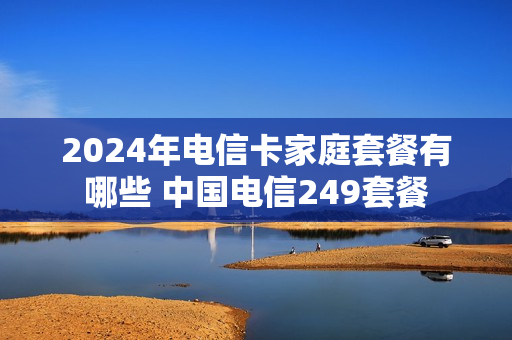 2024年电信卡家庭套餐有哪些 中国电信249套餐