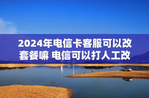 2024年电信卡客服可以改套餐嘛 电信可以打人工改套餐吗