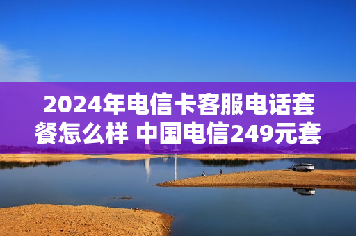 2024年电信卡客服电话套餐怎么样 中国电信249元套餐
