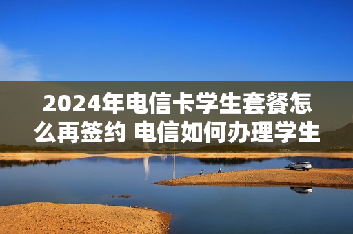 2024年电信卡学生套餐怎么再签约 电信如何办理学生套餐