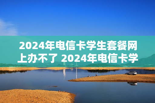 2024年电信卡学生套餐网上办不了 2024年电信卡学生套餐网上办不了怎么回事