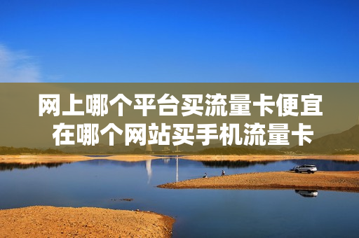 网上哪个平台买流量卡便宜 在哪个网站买手机流量卡比较好