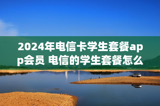 2024年电信卡学生套餐app会员 电信的学生套餐怎么退订