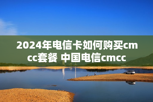 2024年电信卡如何购买cmcc套餐 中国电信cmcc