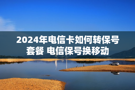 2024年电信卡如何转保号套餐 电信保号换移动