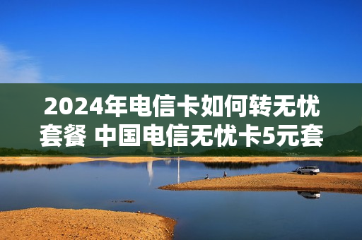 2024年电信卡如何转无忧套餐 中国电信无忧卡5元套餐 转入