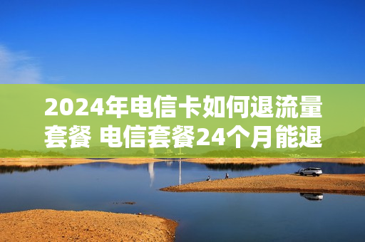 2024年电信卡如何退流量套餐 电信套餐24个月能退吗