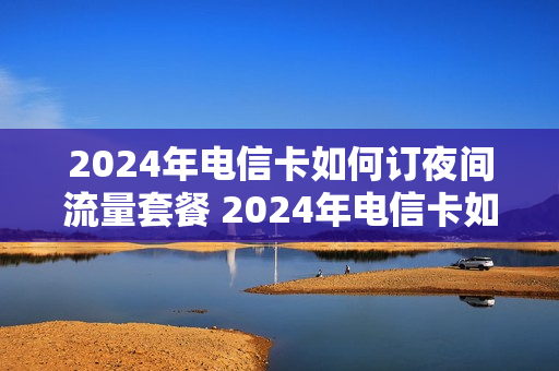 2024年电信卡如何订夜间流量套餐 2024年电信卡如何订夜间流量套餐呢