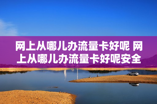 网上从哪儿办流量卡好呢 网上从哪儿办流量卡好呢安全吗