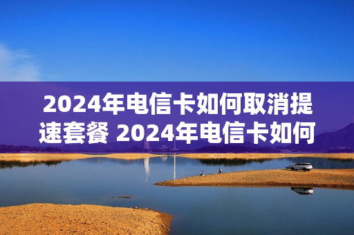 2024年电信卡如何取消提速套餐 2024年电信卡如何取消提速套餐业务