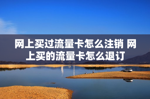 网上买过流量卡怎么注销 网上买的流量卡怎么退订