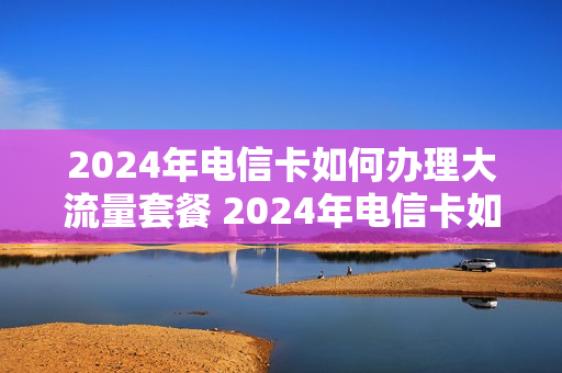 2024年电信卡如何办理大流量套餐 2024年电信卡如何办理大流量套餐卡