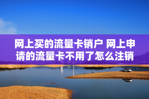 网上买的流量卡销户 网上申请的流量卡不用了怎么注销