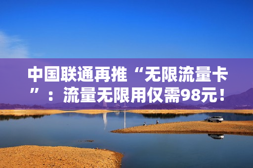 中国联通再推“无限流量卡”：流量无限用仅需98元！