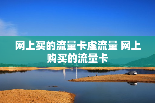 网上买的流量卡虚流量 网上购买的流量卡