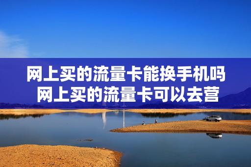 网上买的流量卡能换手机吗 网上买的流量卡可以去营业厅激活吗