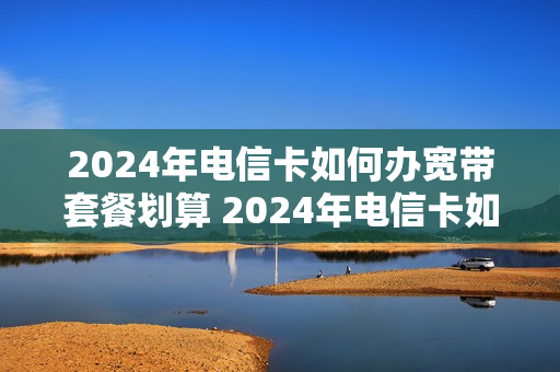 2024年电信卡如何办宽带套餐划算 2024年电信卡如何办宽带套餐划算些