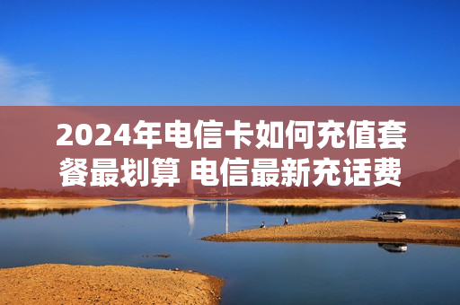 2024年电信卡如何充值套餐最划算 电信最新充话费活动