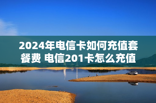 2024年电信卡如何充值套餐费 电信201卡怎么充值