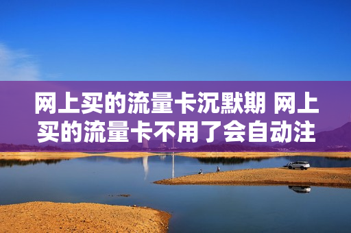 网上买的流量卡沉默期 网上买的流量卡不用了会自动注销吗
