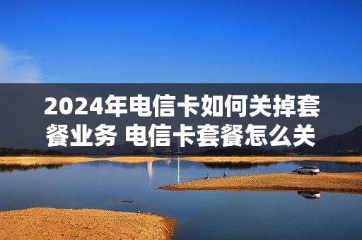 2024年电信卡如何关掉套餐业务 电信卡套餐怎么关闭