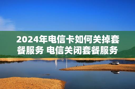 2024年电信卡如何关掉套餐服务 电信关闭套餐服务