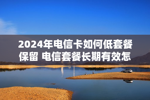 2024年电信卡如何低套餐保留 电信套餐长期有效怎么变更套餐
