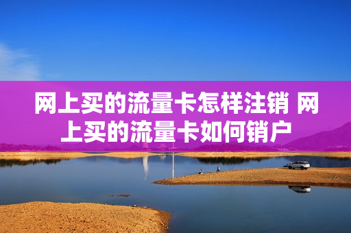网上买的流量卡怎样注销 网上买的流量卡如何销户