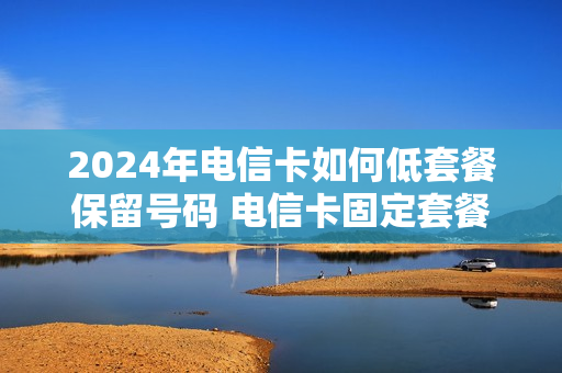 2024年电信卡如何低套餐保留号码 电信卡固定套餐
