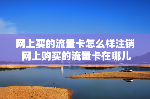 网上买的流量卡怎么样注销 网上购买的流量卡在哪儿注销