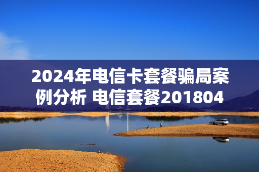 2024年电信卡套餐骗局案例分析 电信套餐201804