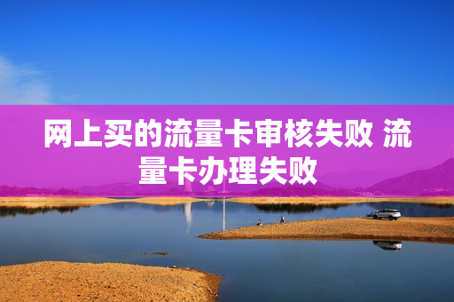 网上买的流量卡审核失败 流量卡办理失败
