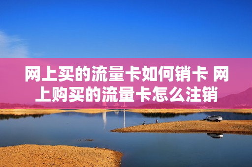 网上买的流量卡如何销卡 网上购买的流量卡怎么注销
