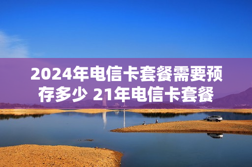 2024年电信卡套餐需要预存多少 21年电信卡套餐