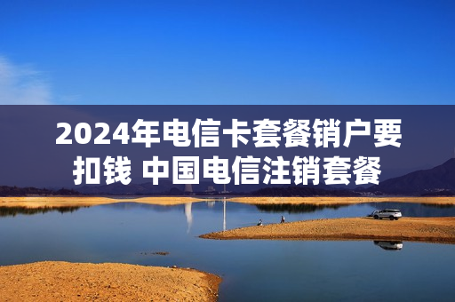 2024年电信卡套餐销户要扣钱 中国电信注销套餐
