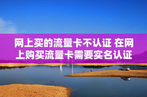 网上买的流量卡不认证 在网上购买流量卡需要实名认证对自己有坏的影响吗