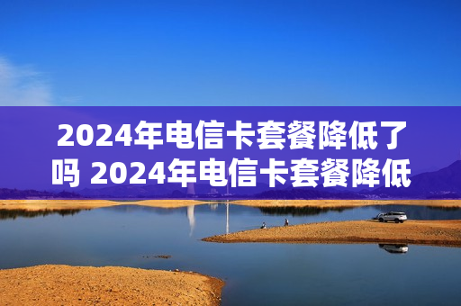 2024年电信卡套餐降低了吗 2024年电信卡套餐降低了吗知乎