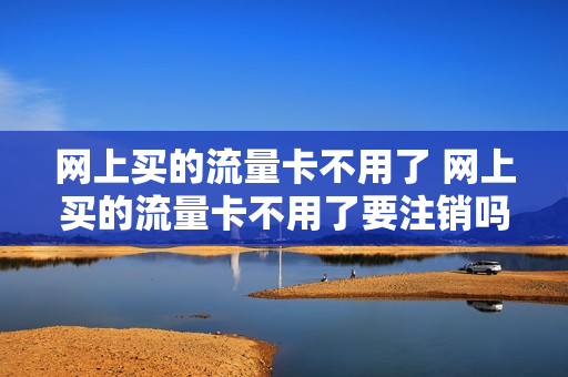 网上买的流量卡不用了 网上买的流量卡不用了要注销吗