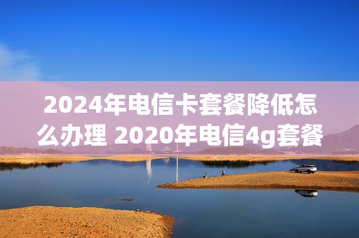 2024年电信卡套餐降低怎么办理 2020年电信4g套餐