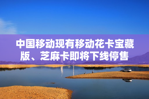 中国移动现有移动花卡宝藏版、芝麻卡即将下线停售