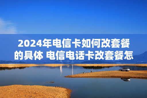 2024年电信卡如何改套餐的具体 电信电话卡改套餐怎么办理